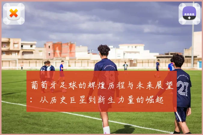 葡萄牙足球的辉煌历程与未来展望：从历史巨星到新生力量的崛起