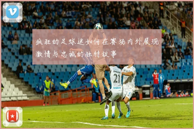 疯狂的足球迷如何在赛场内外展现激情与忠诚的独特故事