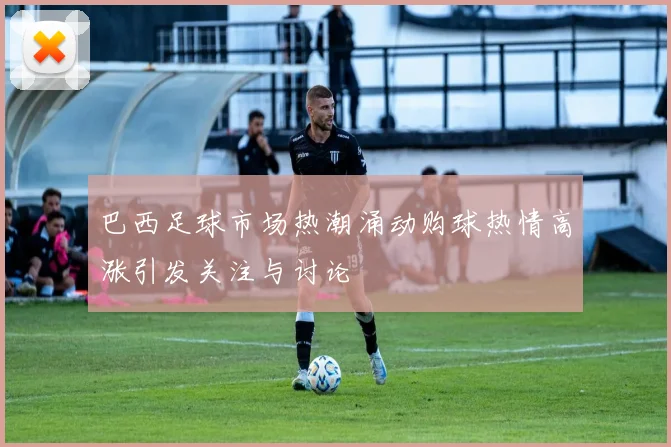 巴西足球市场热潮涌动购球热情高涨引发关注与讨论