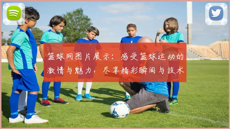 篮球网图片展示：感受篮球运动的激情与魅力，尽享精彩瞬间与技术细节