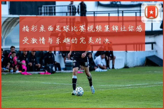 精彩桌面足球比赛视频集锦让你感受激情与乐趣的完美对决